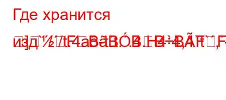 Где хранится изд`//t.4a-t`t..4.H4`4,4`t`,-
]FBBBBBFFBF<